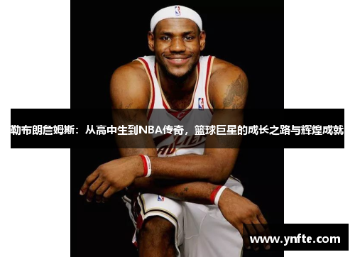 勒布朗詹姆斯：从高中生到NBA传奇，篮球巨星的成长之路与辉煌成就