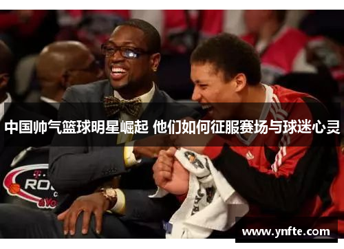 中国帅气篮球明星崛起 他们如何征服赛场与球迷心灵