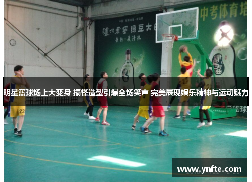明星篮球场上大变身 搞怪造型引爆全场笑声 完美展现娱乐精神与运动魅力