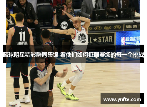 篮球明星精彩瞬间集锦 看他们如何征服赛场的每一个挑战