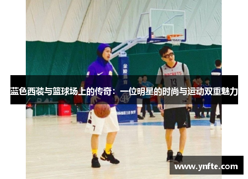 蓝色西装与篮球场上的传奇：一位明星的时尚与运动双重魅力