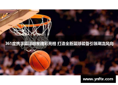 361度携手篮球明星精彩亮相 打造全新篮球装备引领潮流风向